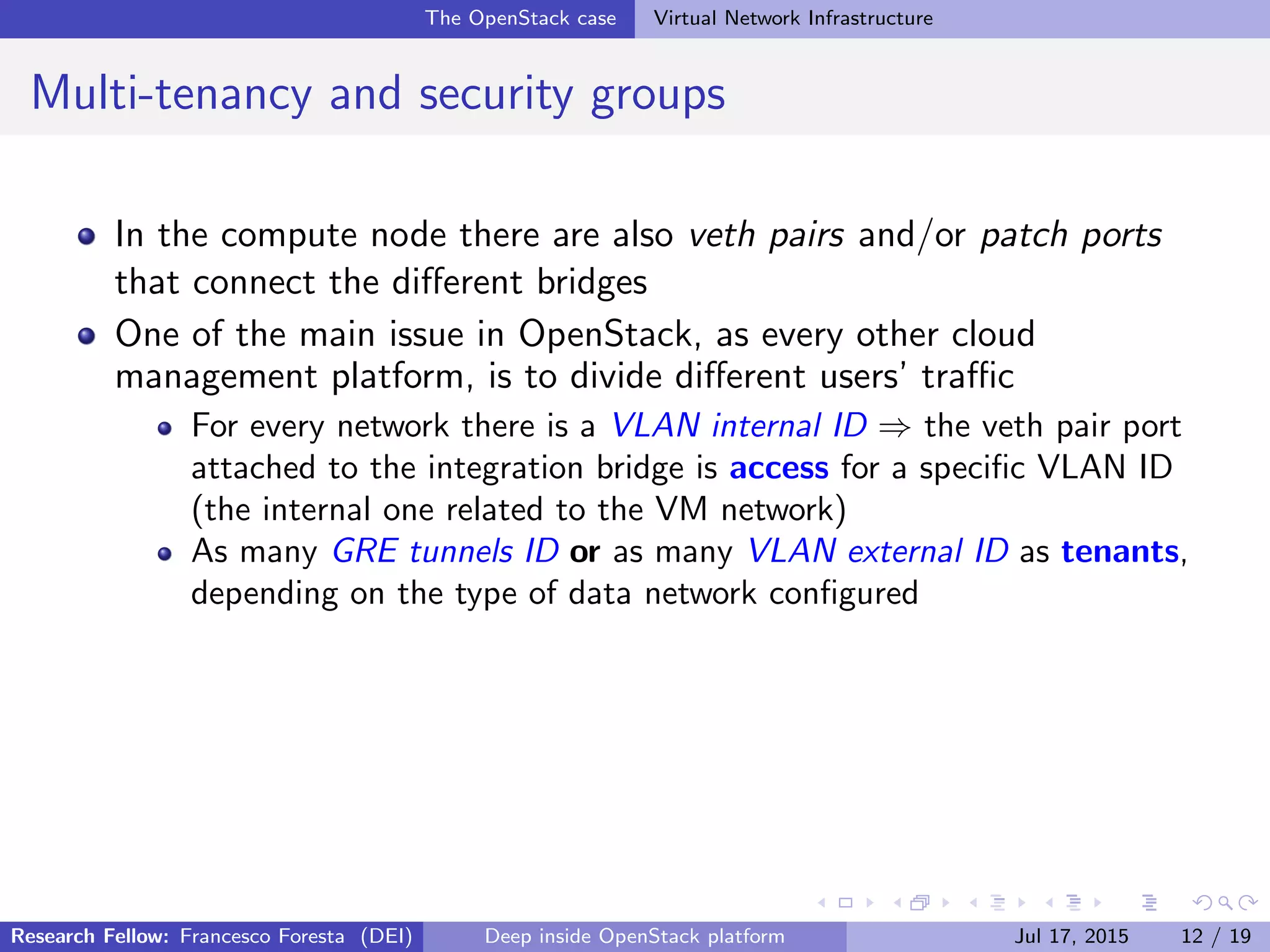 The OpenStack case Virtual Network Infrastructure
Multi-tenancy and security groups
In the compute node there are also veth pairs and/or patch ports
that connect the diﬀerent bridges
One of the main issue in OpenStack, as every other cloud
management platform, is to divide diﬀerent users’ traﬃc
For every network there is a VLAN internal ID ⇒ the veth pair port
attached to the integration bridge is access for a speciﬁc VLAN ID
(the internal one related to the VM network)
As many GRE tunnels ID or as many VLAN external ID as tenants,
depending on the type of data network conﬁgured
Research Fellow: Francesco Foresta (DEI) Deep inside OpenStack platform Jul 17, 2015 12 / 19
 