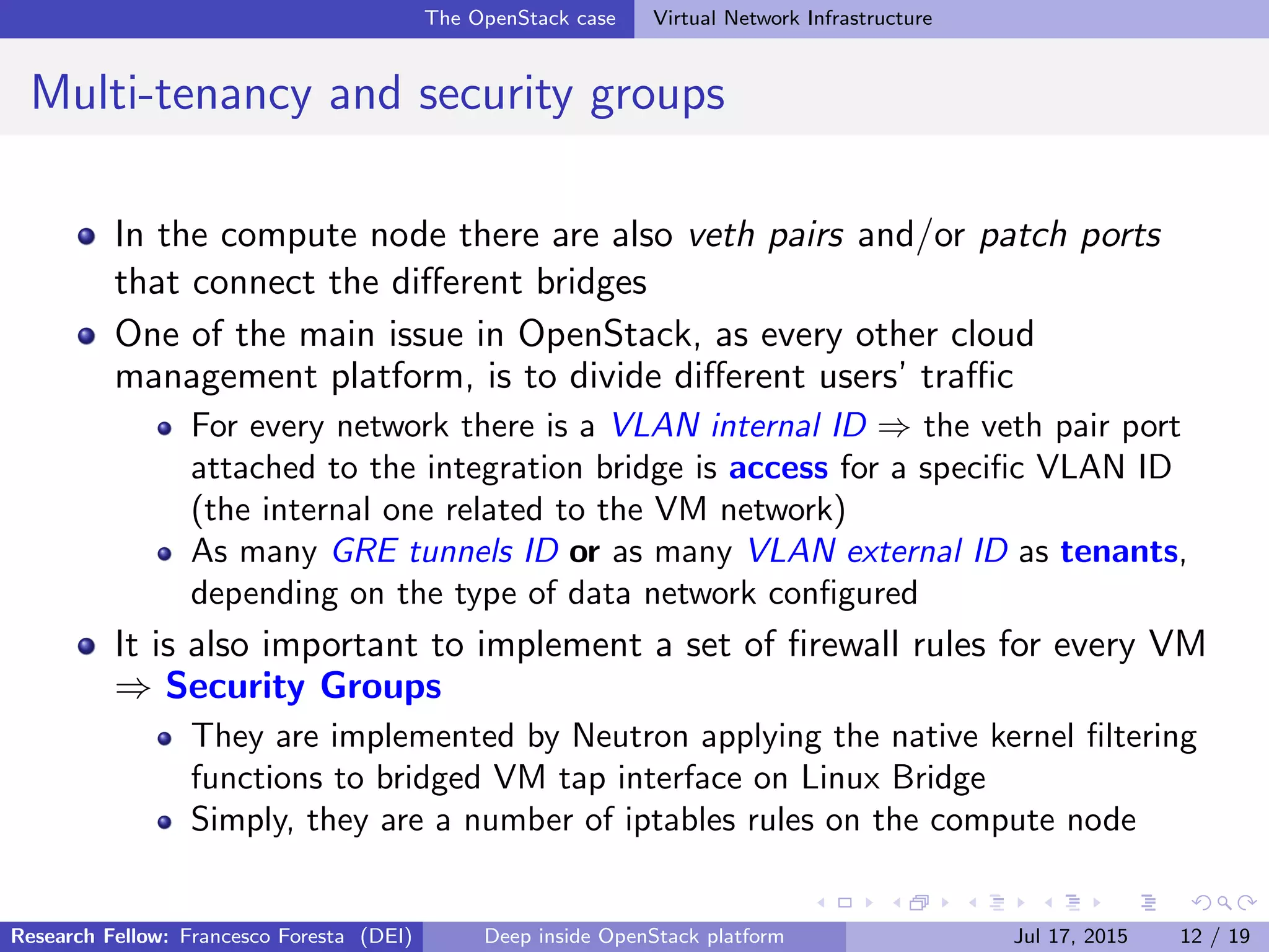The OpenStack case Virtual Network Infrastructure
Multi-tenancy and security groups
In the compute node there are also veth pairs and/or patch ports
that connect the diﬀerent bridges
One of the main issue in OpenStack, as every other cloud
management platform, is to divide diﬀerent users’ traﬃc
For every network there is a VLAN internal ID ⇒ the veth pair port
attached to the integration bridge is access for a speciﬁc VLAN ID
(the internal one related to the VM network)
As many GRE tunnels ID or as many VLAN external ID as tenants,
depending on the type of data network conﬁgured
It is also important to implement a set of ﬁrewall rules for every VM
⇒ Security Groups
They are implemented by Neutron applying the native kernel ﬁltering
functions to bridged VM tap interface on Linux Bridge
Simply, they are a number of iptables rules on the compute node
Research Fellow: Francesco Foresta (DEI) Deep inside OpenStack platform Jul 17, 2015 12 / 19
 