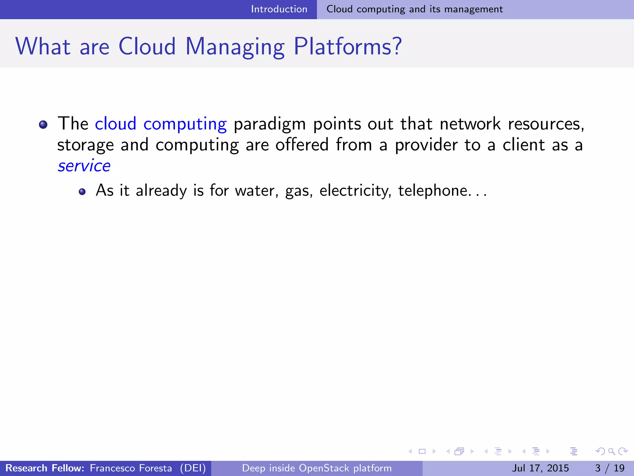 Introduction Cloud computing and its management
What are Cloud Managing Platforms?
The cloud computing paradigm points out that network resources,
storage and computing are oﬀered from a provider to a client as a
service
As it already is for water, gas, electricity, telephone. . .
Research Fellow: Francesco Foresta (DEI) Deep inside OpenStack platform Jul 17, 2015 3 / 19
 