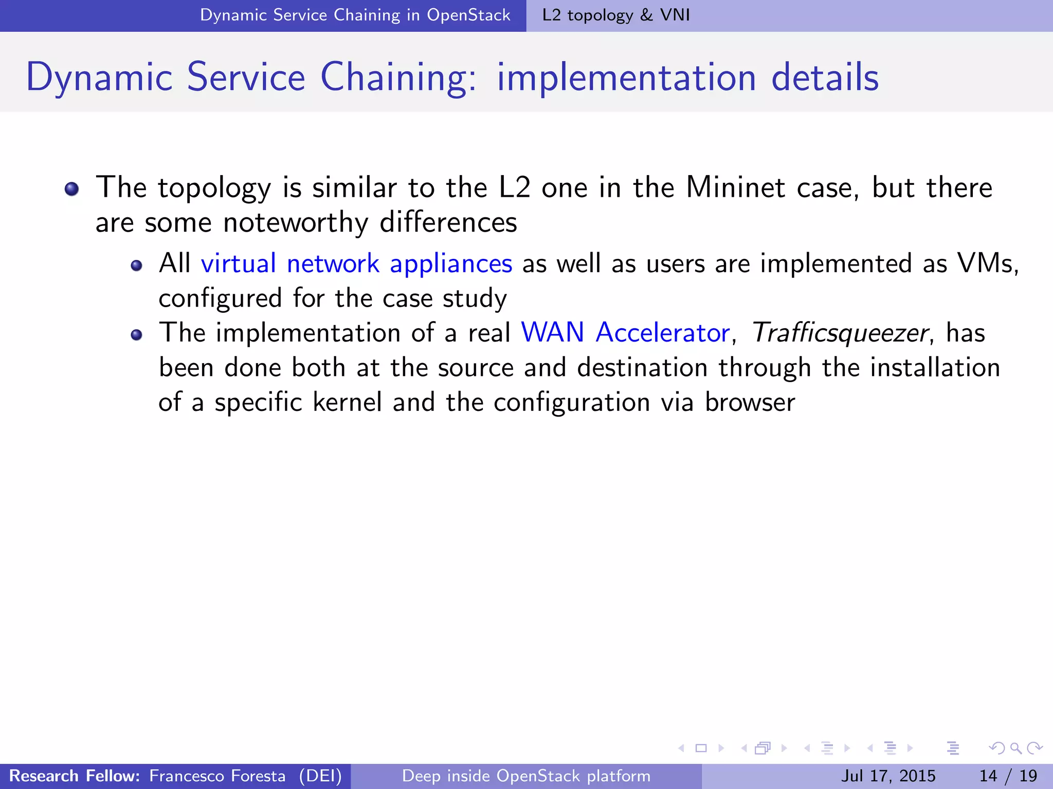 Dynamic Service Chaining in OpenStack L2 topology & VNI
Dynamic Service Chaining: implementation details
The topology is similar to the L2 one in the Mininet case, but there
are some noteworthy diﬀerences
All virtual network appliances as well as users are implemented as VMs,
conﬁgured for the case study
The implementation of a real WAN Accelerator, Traﬃcsqueezer, has
been done both at the source and destination through the installation
of a speciﬁc kernel and the conﬁguration via browser
Research Fellow: Francesco Foresta (DEI) Deep inside OpenStack platform Jul 17, 2015 14 / 19
 