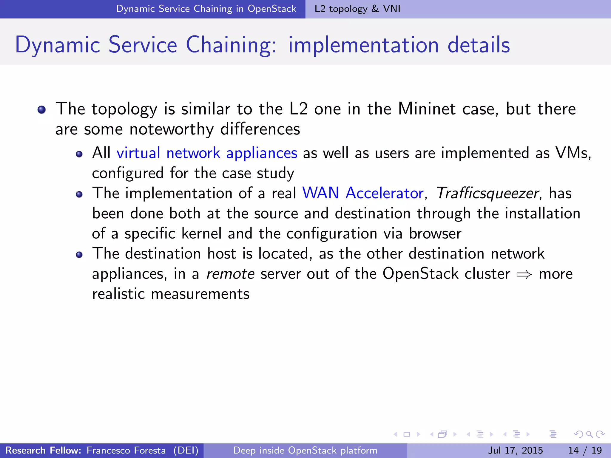 Dynamic Service Chaining in OpenStack L2 topology & VNI
Dynamic Service Chaining: implementation details
The topology is similar to the L2 one in the Mininet case, but there
are some noteworthy diﬀerences
All virtual network appliances as well as users are implemented as VMs,
conﬁgured for the case study
The implementation of a real WAN Accelerator, Traﬃcsqueezer, has
been done both at the source and destination through the installation
of a speciﬁc kernel and the conﬁguration via browser
The destination host is located, as the other destination network
appliances, in a remote server out of the OpenStack cluster ⇒ more
realistic measurements
Research Fellow: Francesco Foresta (DEI) Deep inside OpenStack platform Jul 17, 2015 14 / 19
 