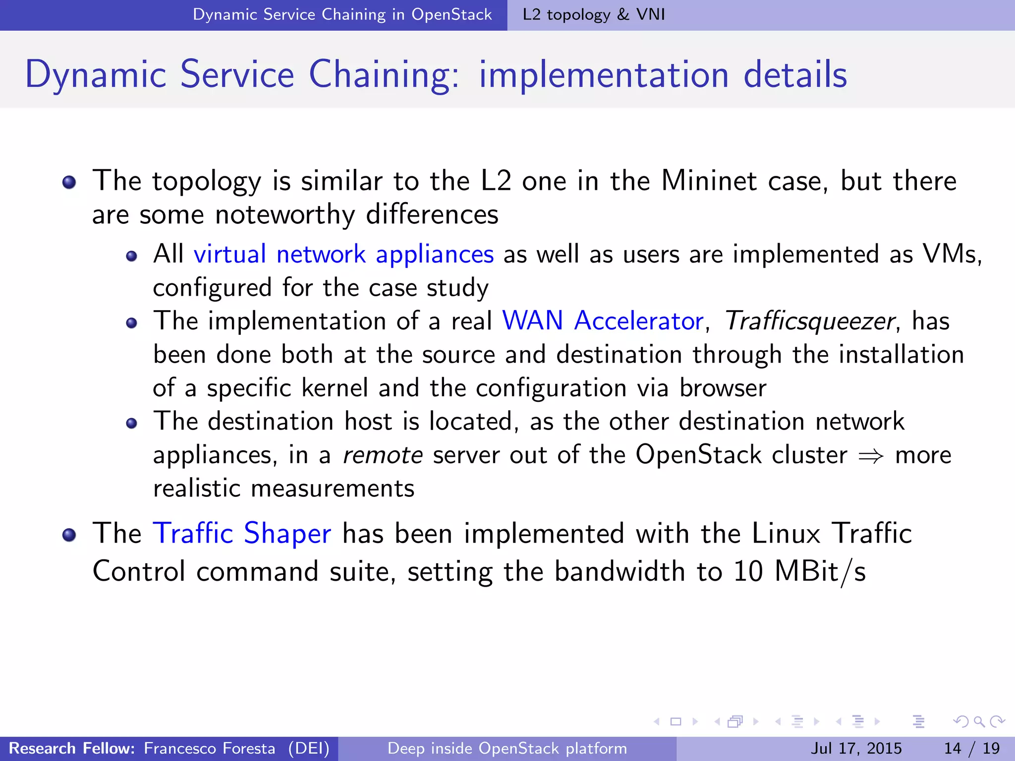 Dynamic Service Chaining in OpenStack L2 topology & VNI
Dynamic Service Chaining: implementation details
The topology is similar to the L2 one in the Mininet case, but there
are some noteworthy diﬀerences
All virtual network appliances as well as users are implemented as VMs,
conﬁgured for the case study
The implementation of a real WAN Accelerator, Traﬃcsqueezer, has
been done both at the source and destination through the installation
of a speciﬁc kernel and the conﬁguration via browser
The destination host is located, as the other destination network
appliances, in a remote server out of the OpenStack cluster ⇒ more
realistic measurements
The Traﬃc Shaper has been implemented with the Linux Traﬃc
Control command suite, setting the bandwidth to 10 MBit/s
Research Fellow: Francesco Foresta (DEI) Deep inside OpenStack platform Jul 17, 2015 14 / 19
 