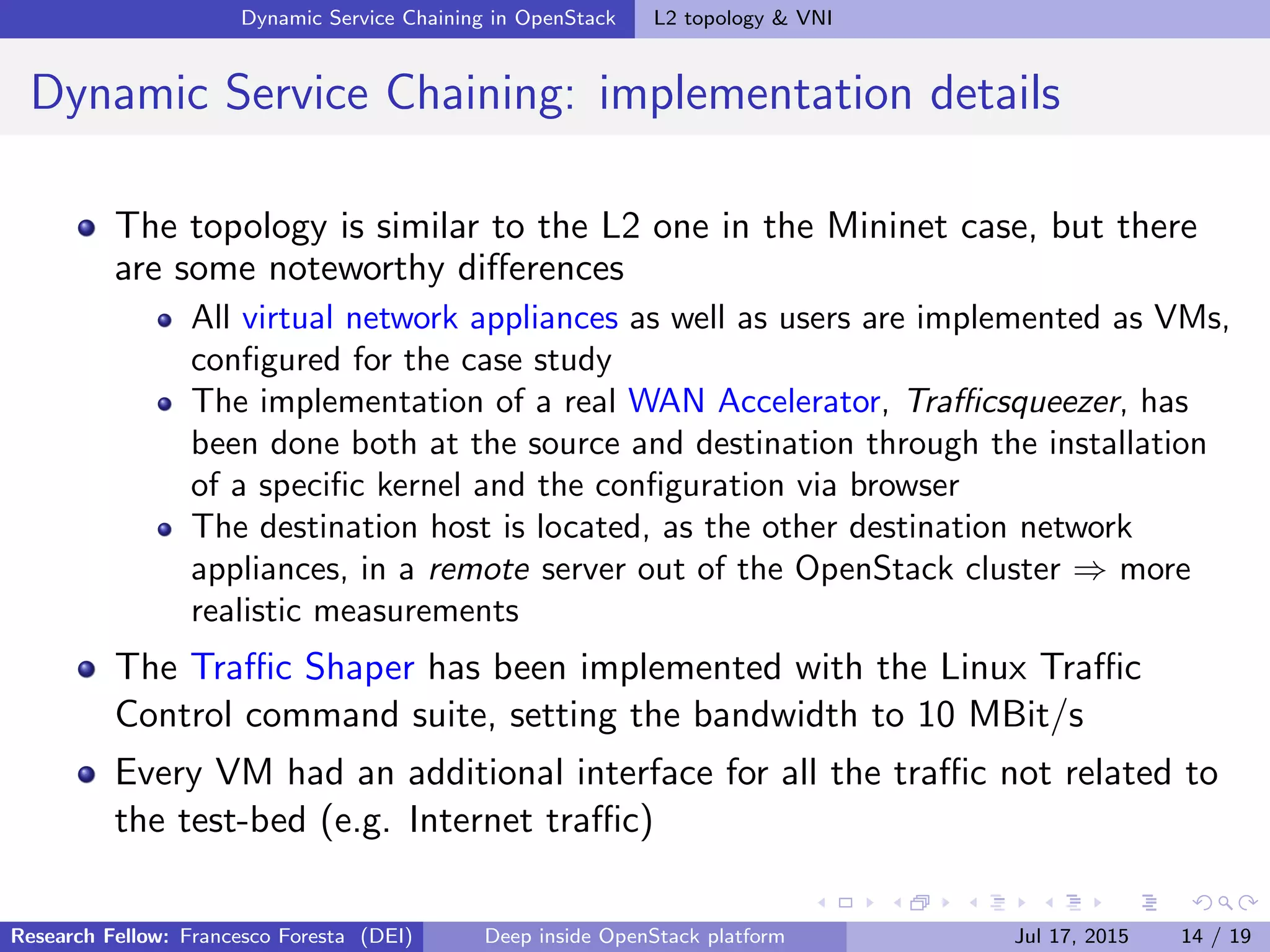 Dynamic Service Chaining in OpenStack L2 topology & VNI
Dynamic Service Chaining: implementation details
The topology is similar to the L2 one in the Mininet case, but there
are some noteworthy diﬀerences
All virtual network appliances as well as users are implemented as VMs,
conﬁgured for the case study
The implementation of a real WAN Accelerator, Traﬃcsqueezer, has
been done both at the source and destination through the installation
of a speciﬁc kernel and the conﬁguration via browser
The destination host is located, as the other destination network
appliances, in a remote server out of the OpenStack cluster ⇒ more
realistic measurements
The Traﬃc Shaper has been implemented with the Linux Traﬃc
Control command suite, setting the bandwidth to 10 MBit/s
Every VM had an additional interface for all the traﬃc not related to
the test-bed (e.g. Internet traﬃc)
Research Fellow: Francesco Foresta (DEI) Deep inside OpenStack platform Jul 17, 2015 14 / 19
 