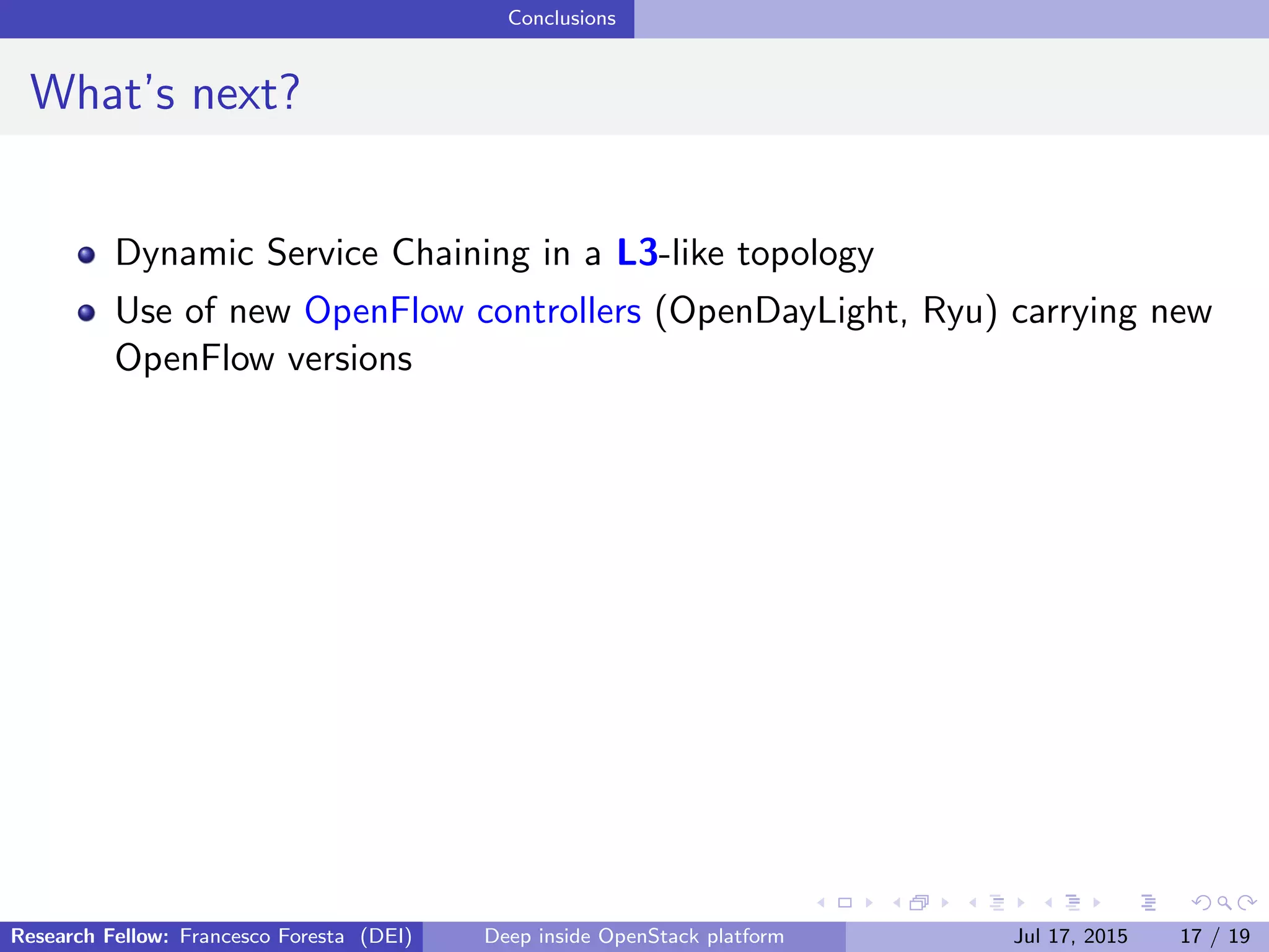 Conclusions
What’s next?
Dynamic Service Chaining in a L3-like topology
Use of new OpenFlow controllers (OpenDayLight, Ryu) carrying new
OpenFlow versions
Research Fellow: Francesco Foresta (DEI) Deep inside OpenStack platform Jul 17, 2015 17 / 19
 