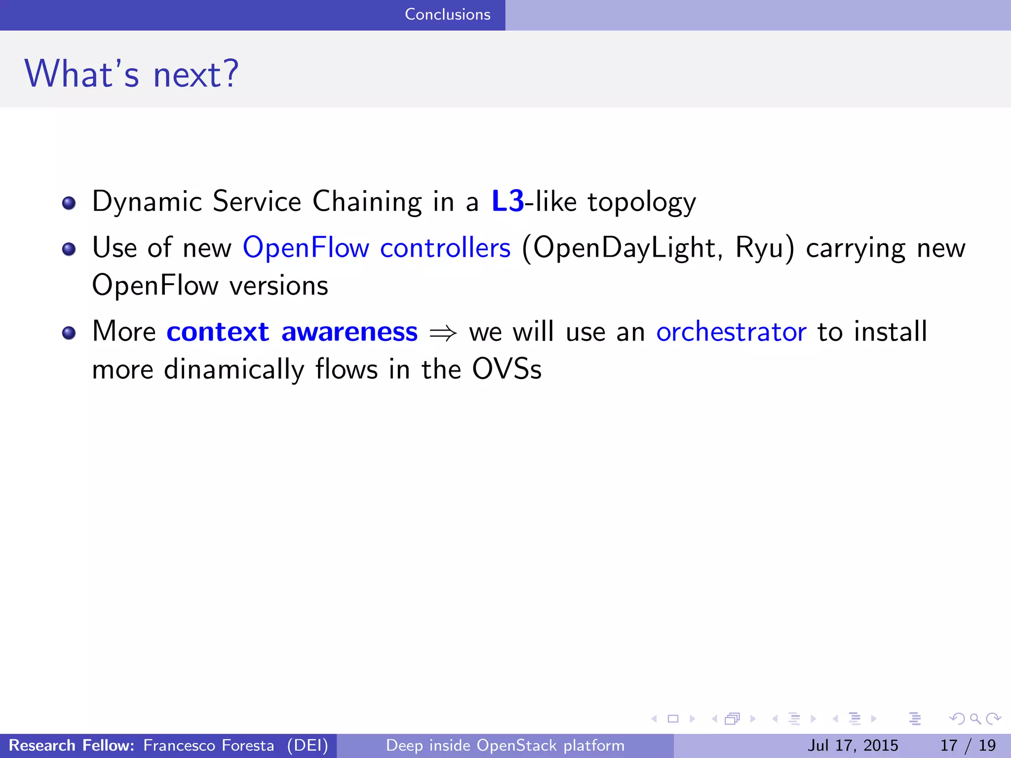 Conclusions
What’s next?
Dynamic Service Chaining in a L3-like topology
Use of new OpenFlow controllers (OpenDayLight, Ryu) carrying new
OpenFlow versions
More context awareness ⇒ we will use an orchestrator to install
more dinamically ﬂows in the OVSs
Research Fellow: Francesco Foresta (DEI) Deep inside OpenStack platform Jul 17, 2015 17 / 19
 