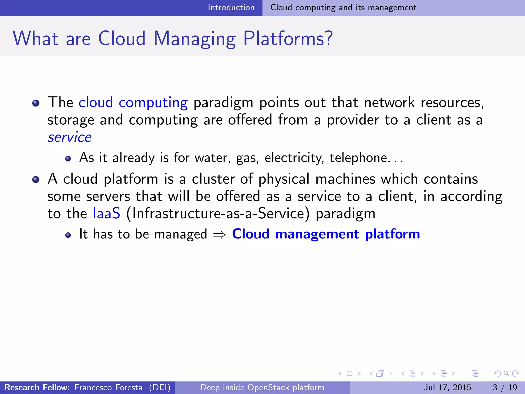 Introduction Cloud computing and its management
What are Cloud Managing Platforms?
The cloud computing paradigm points out that network resources,
storage and computing are oﬀered from a provider to a client as a
service
As it already is for water, gas, electricity, telephone. . .
A cloud platform is a cluster of physical machines which contains
some servers that will be oﬀered as a service to a client, in according
to the IaaS (Infrastructure-as-a-Service) paradigm
It has to be managed ⇒ Cloud management platform
Research Fellow: Francesco Foresta (DEI) Deep inside OpenStack platform Jul 17, 2015 3 / 19
 
