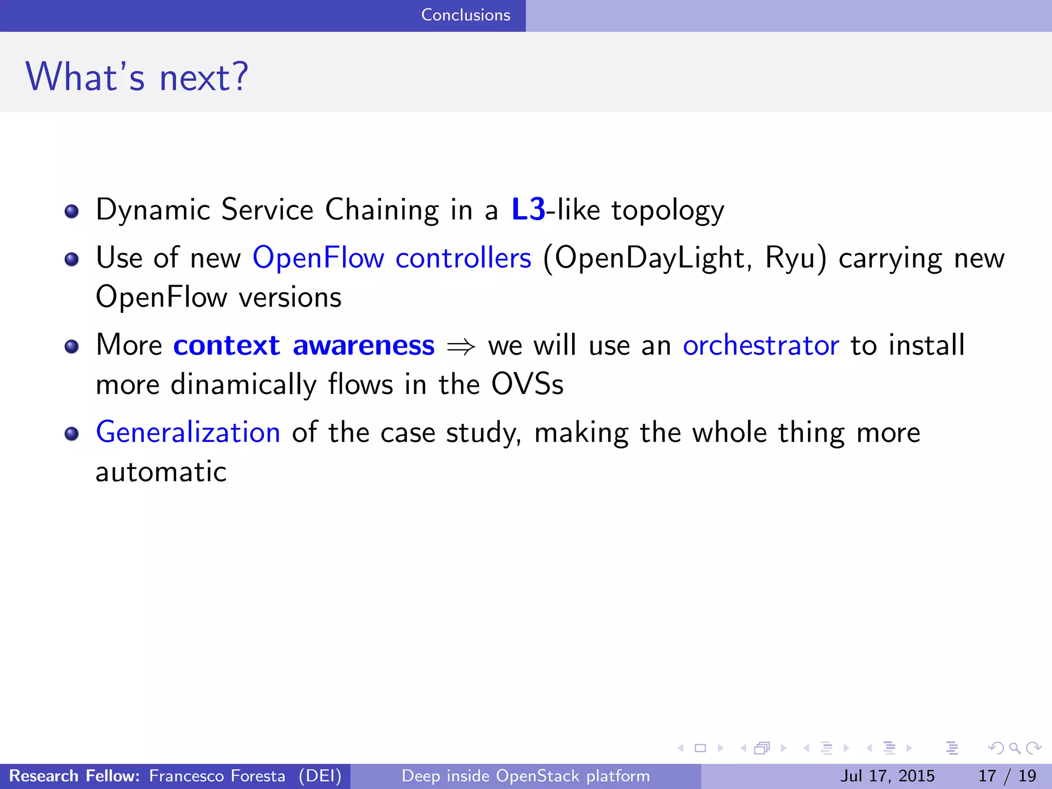 Conclusions
What’s next?
Dynamic Service Chaining in a L3-like topology
Use of new OpenFlow controllers (OpenDayLight, Ryu) carrying new
OpenFlow versions
More context awareness ⇒ we will use an orchestrator to install
more dinamically ﬂows in the OVSs
Generalization of the case study, making the whole thing more
automatic
Research Fellow: Francesco Foresta (DEI) Deep inside OpenStack platform Jul 17, 2015 17 / 19
 