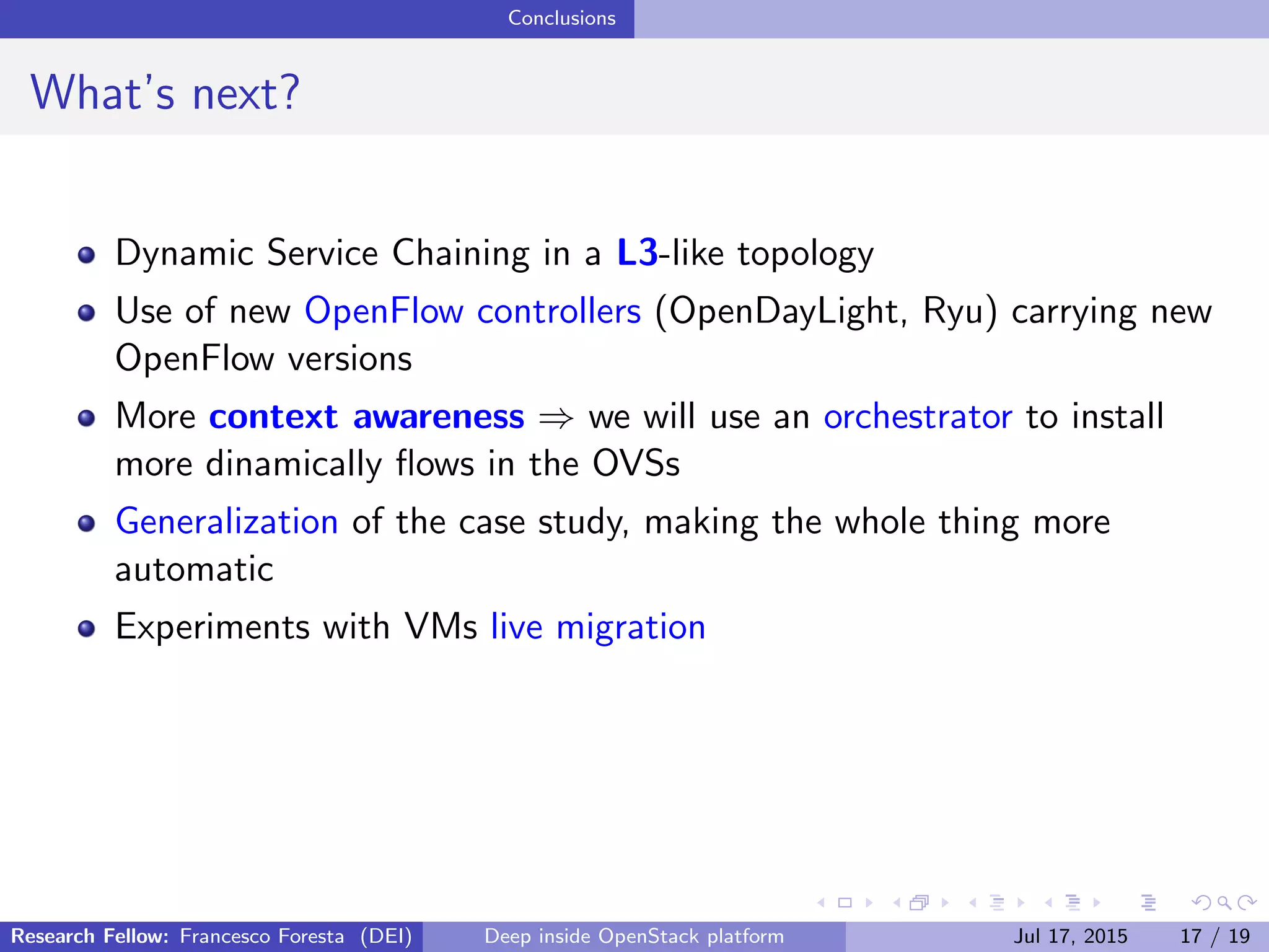 Conclusions
What’s next?
Dynamic Service Chaining in a L3-like topology
Use of new OpenFlow controllers (OpenDayLight, Ryu) carrying new
OpenFlow versions
More context awareness ⇒ we will use an orchestrator to install
more dinamically ﬂows in the OVSs
Generalization of the case study, making the whole thing more
automatic
Experiments with VMs live migration
Research Fellow: Francesco Foresta (DEI) Deep inside OpenStack platform Jul 17, 2015 17 / 19
 