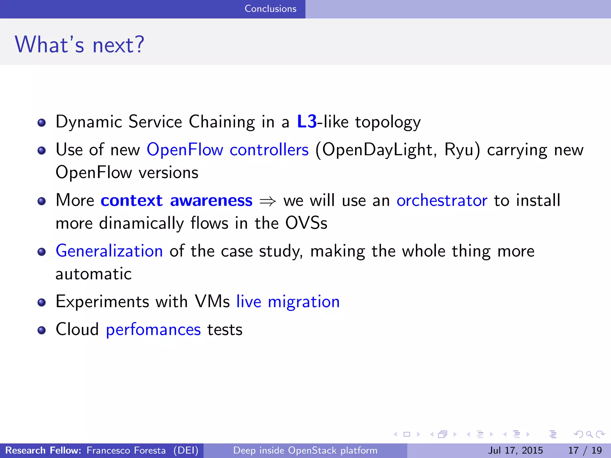 Conclusions
What’s next?
Dynamic Service Chaining in a L3-like topology
Use of new OpenFlow controllers (OpenDayLight, Ryu) carrying new
OpenFlow versions
More context awareness ⇒ we will use an orchestrator to install
more dinamically ﬂows in the OVSs
Generalization of the case study, making the whole thing more
automatic
Experiments with VMs live migration
Cloud perfomances tests
Research Fellow: Francesco Foresta (DEI) Deep inside OpenStack platform Jul 17, 2015 17 / 19
 