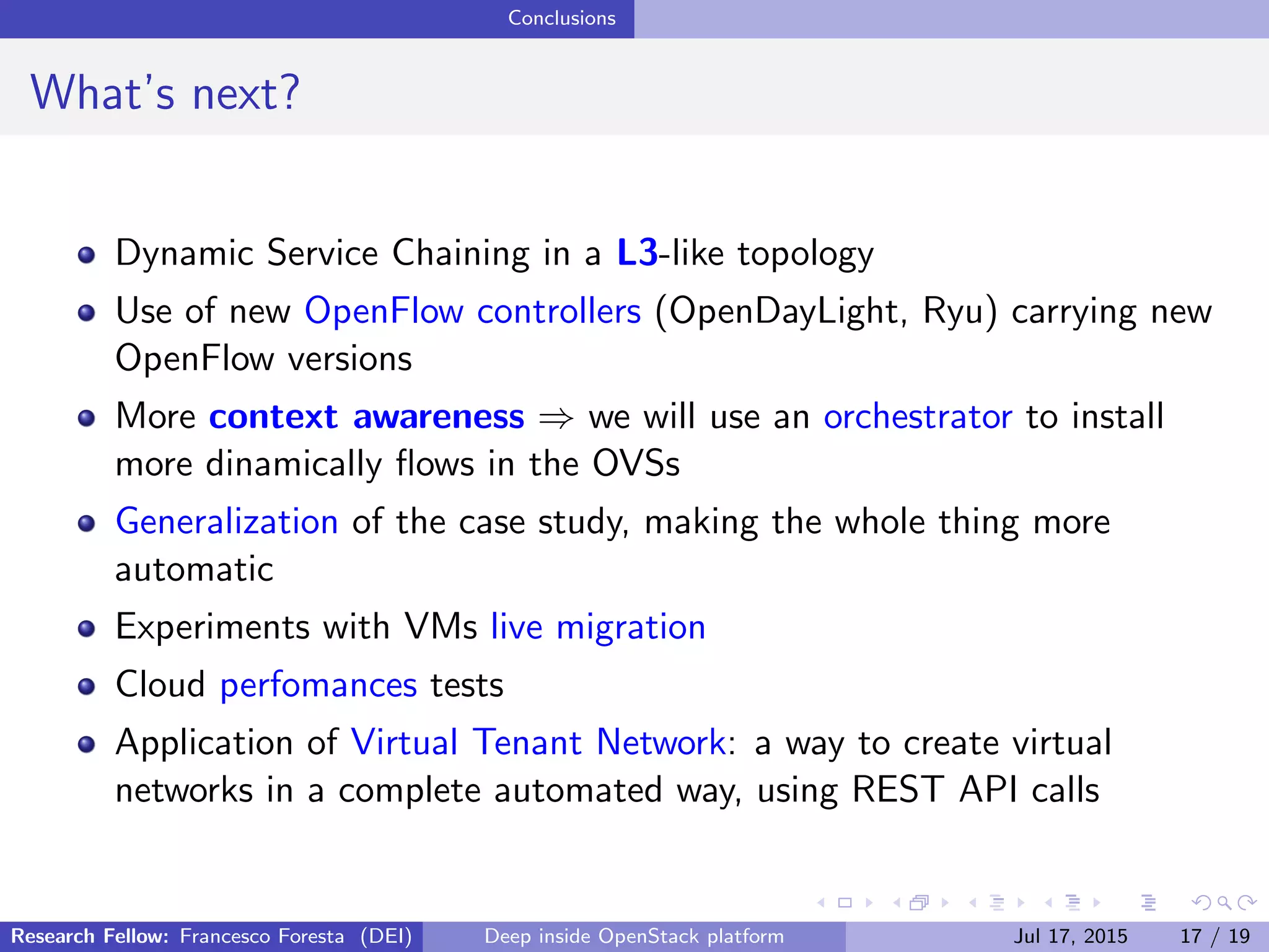 Conclusions
What’s next?
Dynamic Service Chaining in a L3-like topology
Use of new OpenFlow controllers (OpenDayLight, Ryu) carrying new
OpenFlow versions
More context awareness ⇒ we will use an orchestrator to install
more dinamically ﬂows in the OVSs
Generalization of the case study, making the whole thing more
automatic
Experiments with VMs live migration
Cloud perfomances tests
Application of Virtual Tenant Network: a way to create virtual
networks in a complete automated way, using REST API calls
Research Fellow: Francesco Foresta (DEI) Deep inside OpenStack platform Jul 17, 2015 17 / 19
 