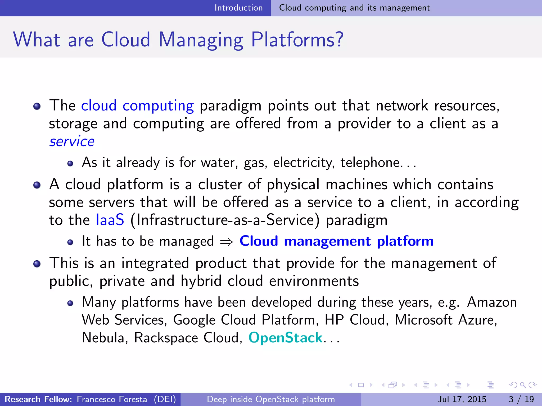 Introduction Cloud computing and its management
What are Cloud Managing Platforms?
The cloud computing paradigm points out that network resources,
storage and computing are oﬀered from a provider to a client as a
service
As it already is for water, gas, electricity, telephone. . .
A cloud platform is a cluster of physical machines which contains
some servers that will be oﬀered as a service to a client, in according
to the IaaS (Infrastructure-as-a-Service) paradigm
It has to be managed ⇒ Cloud management platform
This is an integrated product that provide for the management of
public, private and hybrid cloud environments
Many platforms have been developed during these years, e.g. Amazon
Web Services, Google Cloud Platform, HP Cloud, Microsoft Azure,
Nebula, Rackspace Cloud, OpenStack. . .
Research Fellow: Francesco Foresta (DEI) Deep inside OpenStack platform Jul 17, 2015 3 / 19
 