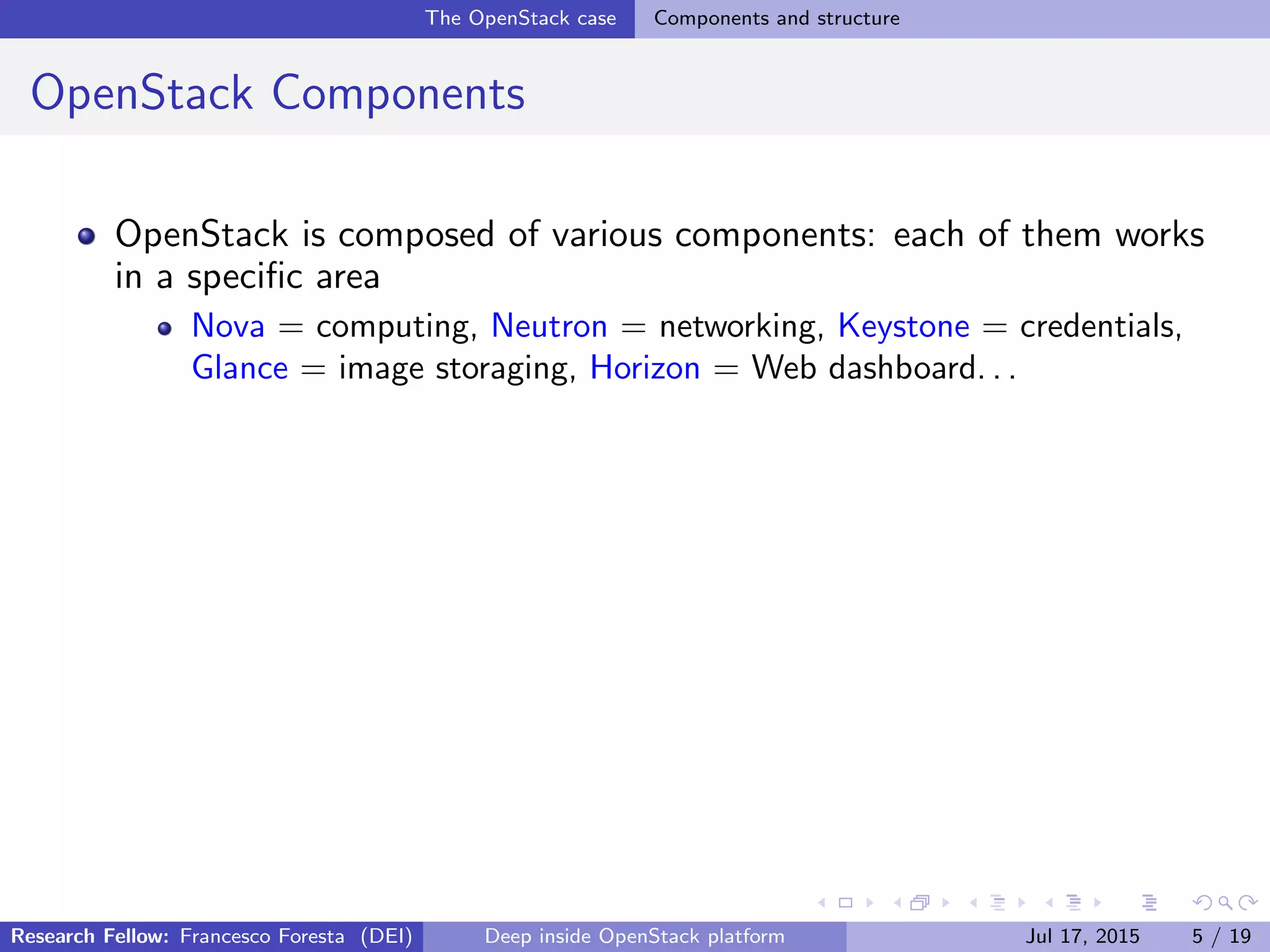 The OpenStack case Components and structure
OpenStack Components
OpenStack is composed of various components: each of them works
in a speciﬁc area
Nova = computing, Neutron = networking, Keystone = credentials,
Glance = image storaging, Horizon = Web dashboard. . .
Research Fellow: Francesco Foresta (DEI) Deep inside OpenStack platform Jul 17, 2015 5 / 19
 