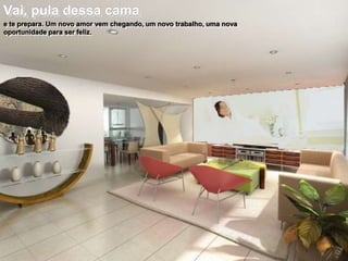 Vai, pula dessa cama
e te prepara. Um novo amor vem chegando, um novo trabalho, uma nova
oportunidade para ser feliz.

 