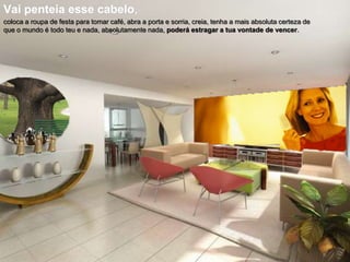 Vai penteia esse cabelo,
coloca a roupa de festa para tomar café, abra a porta e sorria, creia, tenha a mais absoluta certeza de
que o mundo é todo teu e nada, absolutamente nada, poderá estragar a tua vontade de vencer.

 