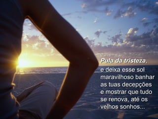 Pula da tristeza ,  e deixa esse sol maravilhoso banhar as tuas decepções e mostrar que tudo se renova, até os velhos sonhos... 