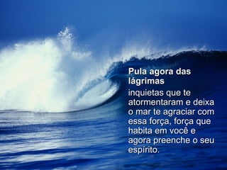 Pula agora das lágrimas   inquietas que te atormentaram e deixa o mar te agraciar com essa força, força que habita em você e agora preenche o seu espírito. 