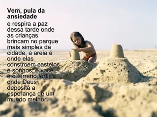 Vem, pula da ansiedade   e respira a paz dessa tarde onde as crianças brincam no parque mais simples da cidade, a areia é onde elas constroem castelos e sonhos, e você, é o terreno fértil onde Deus deposita a esperança de um mundo melhor. 