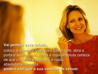 Vai penteia esse cabelo ,  coloca a roupa de festa para tomar café, abra a porta e sorria, creia, tenha a mais absoluta certeza de que o mundo é todo seu e nada, absolutamente nada,  poderá estragar a sua vontade de vencer . 