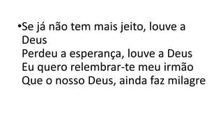 •Se já não tem mais jeito, louve a
Deus
Perdeu a esperança, louve a Deus
Eu quero relembrar-te meu irmão
Que o nosso Deus, ainda faz milagre
 