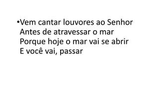 •Vem cantar louvores ao Senhor
Antes de atravessar o mar
Porque hoje o mar vai se abrir
E você vai, passar
 