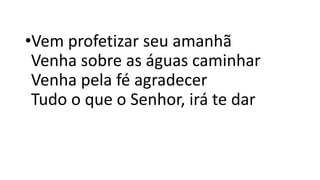 •Vem profetizar seu amanhã
Venha sobre as águas caminhar
Venha pela fé agradecer
Tudo o que o Senhor, irá te dar
 