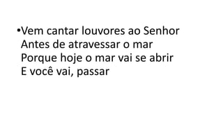 •Vem cantar louvores ao Senhor
Antes de atravessar o mar
Porque hoje o mar vai se abrir
E você vai, passar
 