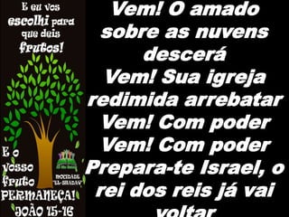 Vem! O amado
sobre as nuvens
descerá
Vem! Sua igreja
redimida arrebatar
Vem! Com poder
Vem! Com poder
Prepara-te Israel, o
rei dos reis já vai
 