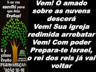 Vem! O amado
sobre as nuvens
descerá
Vem! Sua igreja
redimida arrebatar
Vem! Com poder
Prepara-te Israel,
o rei dos reis já vai
voltar
 