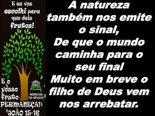 A natureza
também nos emite
o sinal,
De que o mundo
caminha para o
seu final
Muito em breve o
filho de Deus vem
nos arrebatar.
 