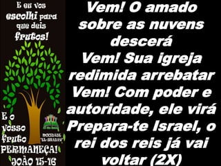 Vem! O amado
sobre as nuvens
descerá
Vem! Sua igreja
redimida arrebatar
Vem! Com poder e
autoridade, ele virá
Prepara-te Israel, o
rei dos reis já vai
voltar (2X)
 