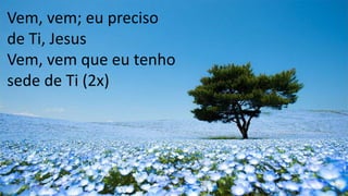 Vem, vem; eu preciso
de Ti, Jesus
Vem, vem que eu tenho
sede de Ti (2x)
 