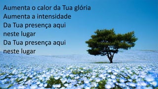 Aumenta o calor da Tua glória
Aumenta a intensidade
Da Tua presença aqui
neste lugar
Da Tua presença aqui
neste lugar
 