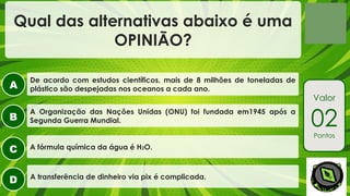 A
B
C
D
Valor
02
Pontos
Qual das alternativas abaixo é uma
OPINIÃO?
A transferência de dinheiro via pix é complicada.
A Organização das Nações Unidas (ONU) foi fundada em1945 após a
Segunda Guerra Mundial.
A fórmula química da água é H2O.
De acordo com estudos científicos, mais de 8 milhões de toneladas de
plástico são despejadas nos oceanos a cada ano.
 