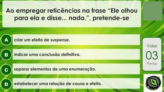 A
B
C
D
Valor
03
Pontos
Ao empregar reticências na frase “Ele olhou
para ela e disse... nada.”, pretende-se
criar um efeito de suspense.
indicar uma conclusão definitiva.
separar elementos de uma enumeração.
estabelecer uma relação de causa e efeito.
 