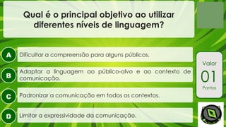 A
B
C
D
Valor
01
Pontos
Qual é o principal objetivo ao utilizar
diferentes níveis de linguagem?
Adaptar a linguagem ao público-alvo e ao contexto de
comunicação.
Dificultar a compreensão para alguns públicos.
Padronizar a comunicação em todos os contextos.
Limitar a expressividade da comunicação.
 