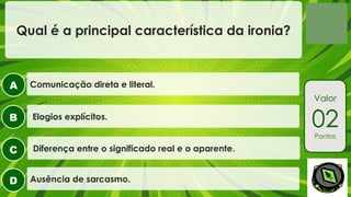 A
B
C
D
Valor
02
Pontos
Qual é a principal característica da ironia?
Diferença entre o significado real e o aparente.
Elogios explícitos.
Comunicação direta e literal.
Ausência de sarcasmo.
 