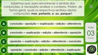 A
B
C
D
Valor
03
Pontos
Sabemos que, para reconhecer o sentido das
conjunções, é necessário analisar o contexto. Porém, de
forma geral, quais os respectivos sentidos destas
conjunções: mas, portanto, e, ou, porque?
oposição – conclusão – adição – alternância – explicação
conclusão –– explicação – adição – alternância – oposição
oposição –– explicação – adição – alternância – conclusão
conclusão – oposição –– explicação – adição – alternância
 