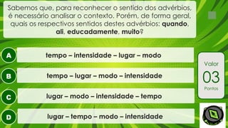 A
B
C
D
Sabemos que, para reconhecer o sentido dos advérbios,
é necessário analisar o contexto. Porém, de forma geral,
quais os respectivos sentidos destes advérbios: quando,
ali, educadamente, muito?
tempo – lugar – modo – intensidade
tempo – intensidade – lugar – modo
lugar – modo – intensidade – tempo
lugar – tempo – modo – intensidade
Valor
03
Pontos
 