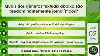 A
B
C
D
Valor
02
Pontos
Quais dos gêneros textuais abaixo são
predominantemente jornalísticos?
Artigo de opinião, notícia, editorial, reportagem.
Conto, crônica, fábula e apólogo.
Receita, bula de remédio, manual de instrução, regras de jogo.
Redação ENEM, romance, carta e cardápio.
 