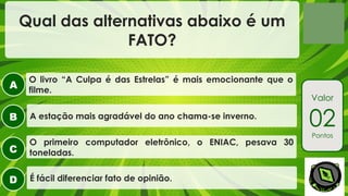 A
B
C
D
Valor
02
Pontos
Qual das alternativas abaixo é um
FATO?
O primeiro computador eletrônico, o ENIAC, pesava 30
toneladas.
A estação mais agradável do ano chama-se inverno.
O livro “A Culpa é das Estrelas” é mais emocionante que o
filme.
É fácil diferenciar fato de opinião.
 