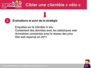 Cibler une clientèle « vélo »


5   Evaluations et suivi de la stratégie

      Enquêtes sur la clientèle in situ
      Croisement des données avec les statistiques web
      Animations constantes avec le réseau des pros
      Site web repensé en 2011




                                                         13

                                                         13
 
