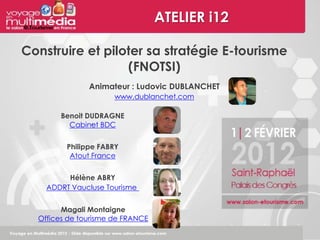 ATELIER i12

Construire et piloter sa stratégie E-tourisme
                  (FNOTSI)
               Animateur : Ludovic DUBLANCHET
                      www.dublanchet.com

        Benoit DUDRAGNE
          Cabinet BDC


         Philippe FABRY
          Atout France


         Hélène ABRY
    ADDRT Vaucluse Tourisme


        Magali Montaigne
  Offices de tourisme de FRANCE
 