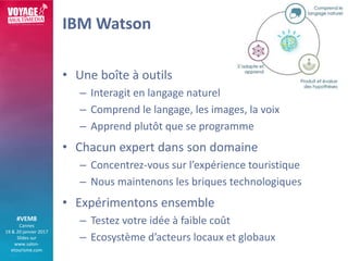 #VEM8
Cannes
19 & 20 janvier 2017
Slides sur
www.salon-
etourisme.com
IBM Watson
• Une boîte à outils
– Interagit en langa...