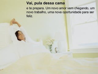 Vai, pula dessa cama   e te prepara. Um novo amor vem chegando, um novo trabalho, uma nova oportunidade para ser feliz.  