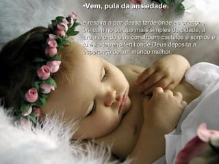 Vem, pula da ansiedade   e respira a paz dessa tarde onde as crianças  brincam no parque mais simples da cidade, a  areia é onde elas constroem castelos e sonhos e  tu és o terreno fértil onde Deus deposita a  esperança de um mundo melhor. 