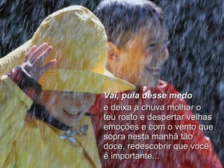 Vai, pula desse medo   e deixa a chuva molhar o teu rosto e despertar velhas emoções e com o vento que sopra nesta manhã tão doce, redescobrir que você é importante... 