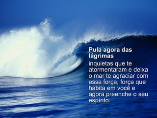 Pula agora das lágrimas   inquietas que te atormentaram e deixa o mar te agraciar com essa força, força que habita em você e agora preenche o seu espírito. 