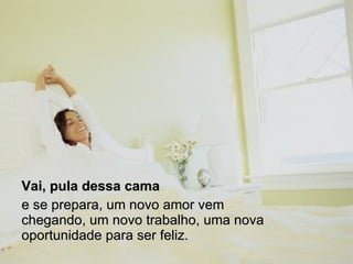 Vai, pula dessa cama   e se prepara, um novo amor vem chegando, um novo trabalho, uma nova oportunidade para ser feliz.  