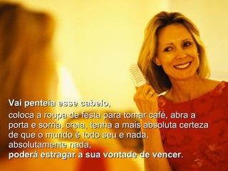 Vai penteia esse cabelo ,  coloca a roupa de festa para tomar café, abra a porta e sorria, creia, tenha a mais absoluta certeza de que o mundo é todo seu e nada, absolutamente nada,  poderá estragar a sua vontade de vencer . 
