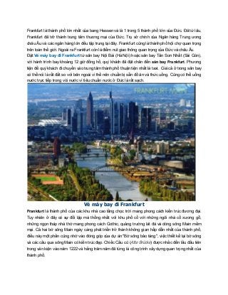 Frankfurt là thành phố lớn nhất của bang Hessen và là 1 trong 5 thành phố lớn của Đức. Đã từ lâu,
Frankfurt đã trở thành trung tâm thương mại của Đức. Trụ sở chính của Ngân hàng Trung ương
châu Âu và các ngân hàng lớn đều tập trung tại đây. Frankfurt cũng là thành phố hội chợ quan trọng
trên toàn thế giới. Ngoài ra Frankfurt còn là điểm nút giao thông quan trọng của Đức và châu Âu.
Đặt Vé máy bay đi Frankfurt từ sân bay Nội Bài (Hà Nội) hoặc sân bay Tân Sơn Nhất (Sài Gòn),
với hành trình bay khoảng 12 giờ đồng hồ, quý khách đã đặt chân đến sân bay Frankfurt. Phương
tiện để quý khách đi chuyển vào trung tâm thành phố thuận tiện nhất là taxi. Giá cả ở trong sân bay
có thể nói là rất đắt so với bên ngoài vì thế nên chuẩn bị sẵn đồ ăn và thức uống. Cũng có thể uống
nước trực tiếp trong vòi nước vì tiêu chuẩn nước ở Đức là rất sạch.
Vé máy bay đi Frankfurt
Frankfurt là thành phố của các khu nhà cao tầng chọc trời mang phong cách kiến trúc đương đại.
Tuy nhiên ở đây có sự đối lập mà thống nhất với khu phố cổ với những ngôi nhà cổ xương gỗ,
những ngọn tháp nhà thờ mang phong cách Gothic, quảng trường lát đá và dòng sông Main mềm
mại. Cả hai bờ sông Main ngày càng phát triển trở thành không gian hấp dẫn nhất của thành phố,
điều này một phần cũng nhờ vào đóng góp của dự án "Bờ sông bảo tàng", việc thiết kế lại bờ sông
và các cầu qua sông Main có kiến trúc đẹp. Chiếc Cầu cũ (Alte Brücke) được nhắc đến lầu đầu tiên
trong văn kiện vào năm 1222 và hằng trăm năm đã từng là công trình xây dựng quan trọng nhất của
thành phố.
 